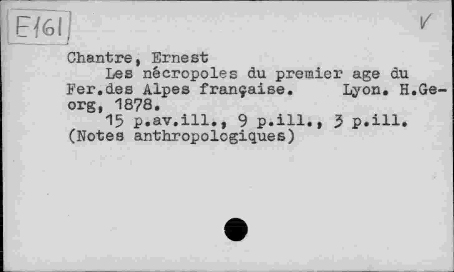 ﻿
Chantre, Ernest
Les nécropoles du premier age du Fer.des Alpes française. Lyon, H org, 1878.
15 p.av.ill.» 9 p.ill., 5 p.ill. (Notes anthropologiques)
Ge